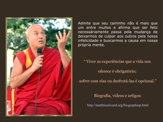 Admite que seu caminho não é mais que
um entre muitos e afirma que ser feliz
necessáriamente passa pela mudança de
deixarmos de culpar aos outros pela nossa
infelicidade e buscarmos a causa em nossa
própria mente.



  “ Viver as experiências que a vida nos

           oferece é obrigatório;

sofrer com elas ou desfrutá-las é opcional.”


        Biografia, vídeos e artigos:

    http://matthieuricard.org/biographiep.html
 