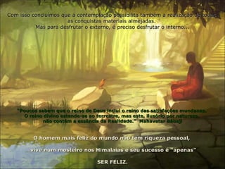 Com isso concluímos que a contemplação possibilita também a realização de todas
                      as conquistas materiais almejadas.
          Mas para desfrutar o externo, é preciso desfrutar o interno...




   “Poucos sabem que o reino de Deus inclui o reino das satisfações mundanas.
     O reino divino estende-se ao terrestre, mas este, ilusório por natureza,
             não contém a essência da Realidade.” Mahavatar Bábaji


         O homem mais feliz do mundo não tem riqueza pessoal,

        vive num mosteiro nos Himalaias e seu sucesso é “apenas”

                                  SER FELIZ.
 