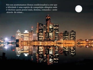 Nós nos acostumamos (fomos condicionados) a crer que
a felicidade é uma espécie de competição olímpica onde
é vitorioso quem possui mais, domina, comanda e sente
através de coisas...
 