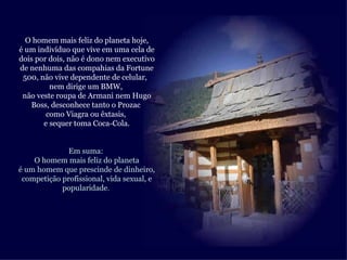O homem mais feliz do planeta hoje,
é um indivíduo que vive em uma cela de
dois por dois, não é dono nem executivo
de nenhuma das compahias da Fortune
 500, não vive dependente de celular,
         nem dirige um BMW,
 não veste roupa de Armani nem Hugo
   Boss, desconhece tanto o Prozac
        como Viagra ou êxtasis,
       e sequer toma Coca-Cola.


              Em suma:
    O homem mais feliz do planeta
é um homem que prescinde de dinheiro,
 competição profissional, vida sexual, e
            popularidade.
 