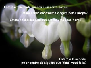 Estará a felicidade apenas num carro novo?    Estará a felicidade  no encontro de alguém que "fará" você feliz? Estará a felicidade numa viagem pela Europa? Estará a felicidade na compra de uma casa nova? 