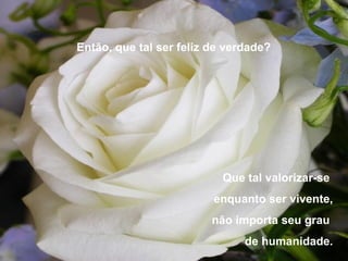 Então, que tal ser feliz de verdade?




                           Que tal valorizar-se
                         enquanto ser vivente,
                         não importa seu grau
                               de humanidade.
 