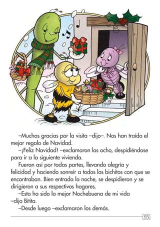 939393
–Muchas gracias por la visita –dijo–. Nos han traído el
mejor regalo de Navidad.
–¡Feliz Navidad! –exclamaron los ocho, despidiéndose
para ir a la siguiente vivienda.
Fueron así por todas partes, llevando alegría y
felicidad y haciendo sonreír a todos los bichitos con que se
encontraban. Bien entrada la noche, se despidieron y se
dirigieron a sus respectivos hogares.
–Esta ha sido la mejor Nochebuena de mi vida
–dijo Bitita.
–Desde luego –exclamaron los demás.
 