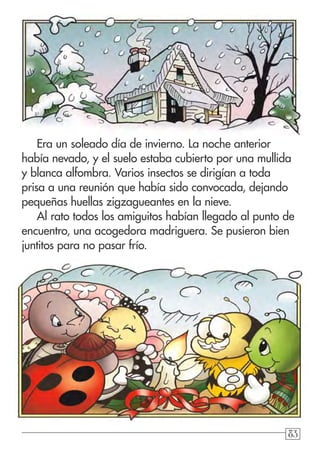 838383
Era un soleado día de invierno. La noche anterior
había nevado, y el suelo estaba cubierto por una mullida
y blanca alfombra. Varios insectos se dirigían a toda
prisa a una reunión que había sido convocada, dejando
pequeñas huellas zigzagueantes en la nieve.
Al rato todos los amiguitos habían llegado al punto de
encuentro, una acogedora madriguera. Se pusieron bien
juntitos para no pasar frío.
 