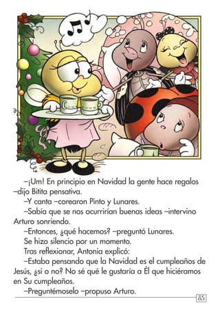 858585
–¡Um! En principio en Navidad la gente hace regalos
–dijo Bitita pensativa.
–Y canta –corearon Pinto y Lunares.
–Sabía que se nos ocurrirían buenas ideas –intervino
Arturo sonriendo.
–Entonces, ¿qué hacemos? –preguntó Lunares.
Se hizo silencio por un momento.
Tras reflexionar, Antonia explicó:
–Estaba pensando que la Navidad es el cumpleaños de
Jesús, ¿sí o no? No sé qué le gustaría a Él que hiciéramos
en Su cumpleaños.
–Preguntémoselo –propuso Arturo.
 