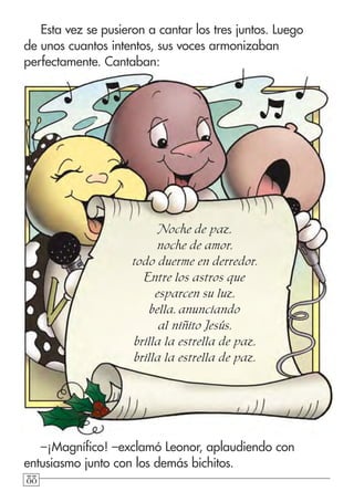 888888
Esta vez se pusieron a cantar los tres juntos. Luego
de unos cuantos intentos, sus voces armonizaban
perfectamente. Cantaban:
Noche de paz,
noche de amor,
todo duerme en derredor.
Entre los astros que
esparcen su luz,
bella, anunciando
al niñito Jesús,
brilla la estrella de paz,
brilla la estrella de paz.
–¡Magnífico! –exclamó Leonor, aplaudiendo con
entusiasmo junto con los demás bichitos.
 