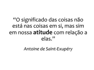 “O significado das coisas não
está nas coisas em si, mas sim
em nossa atitude com relação a
elas.”
Antoine de Saint-Exupéry
 