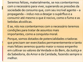  Seremos felizes, materialmente, se nos contentarmos
com o necessário para viver, superando as pressões da
sociedade de consumo que, com seu incrível agente – a
propaganda – induz-nos a desejar o supérfluo e a
consumir até mesmo o que é nocivo, como o fumo e as
bebidas alcoólicas.
 E se, nós nos contentarmos com o necessário teremos
condições para tratar de assuntos mais
importantes, como a conquista moral.
 Porque, somos dotados de potencialidades criadoras
que precisam ser exercitados permanentemente e tanto
mais felizes seremos quanto maior o nosso empenho
em cultivar os valores daVerdade e do Bem, da Justiça e
da Sabedoria, do Amor e da Caridade, fazendo sempre o
melhor.
 