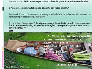  Gandhi disse: “Todo aquele que possui coisas de que não precisa é um ladrão.”
 E Aristóteles disse: “A felicidade consiste em fazer o bem.”
 Divaldo P. Franco disse que aprendeu que a finalidade da vida é ser feliz através da
felicidade proporcionada aos outros.
 E o apóstolo Paulo disse: “ Se alguém possuir bens deste mundo e, vendo o seu
irmão em necessidade, fechar-lhe o coração, como poderá permanecer nele o
amor de Deus?“
 FIM
 