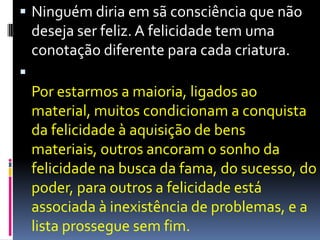  Ninguém diria em sã consciência que não
deseja ser feliz. A felicidade tem uma
conotação diferente para cada criatura.

Por estarmos a maioria, ligados ao
material, muitos condicionam a conquista
da felicidade à aquisição de bens
materiais, outros ancoram o sonho da
felicidade na busca da fama, do sucesso, do
poder, para outros a felicidade está
associada à inexistência de problemas, e a
lista prossegue sem fim.
 