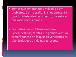  Temos que lembrar que a vida não é um
problema, é um desafio. Ela nos apresenta
oportunidades de crescimento, nos setores
que mais necessitamos.
 Por detrás dos problemas existem
lições, desafios, tarefas. E a grande ventura
tomará conta de nós quando vencermos os
obstáculos que a vida nos apresenta.
 