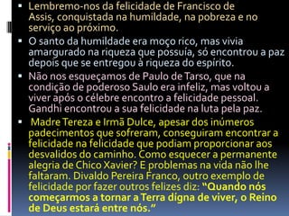  Lembremo-nos da felicidade de Francisco de
Assis, conquistada na humildade, na pobreza e no
serviço ao próximo.
 O santo da humildade era moço rico, mas vivia
amargurado na riqueza que possuía, só encontrou a paz
depois que se entregou à riqueza do espírito.
 Não nos esqueçamos de Paulo deTarso, que na
condição de poderoso Saulo era infeliz, mas voltou a
viver após o célebre encontro a felicidade pessoal.
Gandhi encontrou a sua felicidade na luta pela paz.
 MadreTereza e Irmã Dulce, apesar dos inúmeros
padecimentos que sofreram, conseguiram encontrar a
felicidade na felicidade que podiam proporcionar aos
desvalidos do caminho. Como esquecer a permanente
alegria de Chico Xavier? E problemas na vida não lhe
faltaram. Divaldo Pereira Franco, outro exemplo de
felicidade por fazer outros felizes diz: “Quando nós
começarmos a tornar aTerra dígna de viver, o Reino
de Deus estará entre nós.”
 
