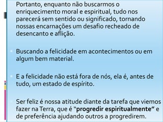  Portanto, enquanto não buscarmos o
enriquecimento moral e espiritual, tudo nos
parecerá sem sentido ou significado, tornando
nossas encarnações um desafio recheado de
desencanto e aflição.
 Buscando a felicidade em acontecimentos ou em
algum bem material.
 E a felicidade não está fora de nós, ela é, antes de
tudo, um estado de espírito.
 Ser feliz é nossa atitude diante da tarefa que viemos
fazer naTerra, que é “progredir espiritualmente” e
de preferência ajudando outros a progredirem.
 