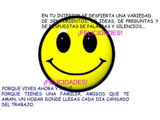 EN TU INTERIOR SE DESPIERTA UNA VARIEDAD DE SENTIMIENTOS, DE IDEAS, DE PREGUNTAS Y DE RESPUESTAS DE PALABRAS Y SILENCIOS... ¡FELICIDADES! ¡FELICIDADES! PORQUE VIVES AHORA Y AQUÍ; PORQUE TIENES UNA FAMILIA, AMIGOS QUE TE AMAN, UN HOGAR DONDE LLEGAS CADA DIA CANSADO DEL TRABAJO. 