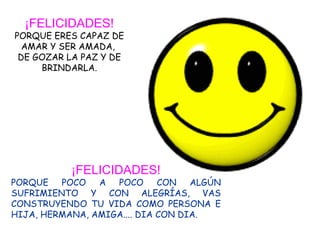 ¡FELICIDADES! PORQUE ERES CAPAZ DE AMAR Y SER AMADA,  DE GOZAR LA PAZ Y DE BRINDARLA. ¡FELICIDADES! PORQUE POCO A POCO CON ALGÚN SUFRIMIENTO Y CON ALEGRÍAS, VAS CONSTRUYENDO TU VIDA COMO PERSONA E HIJA, HERMANA, AMIGA.... DIA CON DIA. 