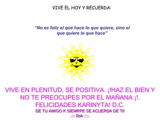 VIVE EL HOY Y RECUERDA:     VIVE EN PLENITUD, SE POSITIVA.   ¡!HAZ EL BIEN Y NO TE PREOCUPES POR EL MAÑANA ¡!. FELICIDADES KARINYTA! D.C. DE TU AMIGO K SIEMRPE SE ACUERDA DE TI! .::: ßob ::::. “ No es feliz el que hace lo que quiere, sino el que quiere lo que hace” 