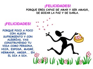 ¡FELICIDADES! PORQUE ERES CAPAZ DE AMAR Y SER AMAD A ,  DE GOZAR LA PAZ Y DE DARLA. ¡FELICIDADES! PORQUE POCO A POCO CON ALGÚN SUFRIMIENTO Y CON ALEGRÍAS, VAS CONSTRUYENDO TU VIDA COMO PERSONA, HIJ A , ESPOS A , MADRE, HERMAN A , AMIG A ... EN EL DIA A DIA. 