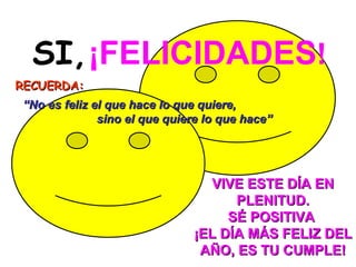 SI,   ¡FELICIDADES ! RECUERDA:     VIVE ESTE DÍA EN PLENITUD. SÉ POSITIVA   ¡EL DÍA MÁS FELIZ DEL AÑO, ES TU CUMPLE!   “ No es feliz el que hace lo que quiere,  sino el que quiere lo que hace” 
