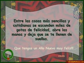 Entre las cosas más sencillas y cotidianas se esconden miles de gotas de felicidad, abre las manos y deja que se te llenen de sueños. VOLVER Que tengas un Año Nuevo muy feliz!!! 