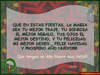 QUE EN ESTAS FIESTAS, LA MAGIA SEA TU MEJOR TRAJE, TU SONRISA EL MEJOR REGALO, TUS OJOS EL MEJOR DESTINO, Y TU FELICIDAD MI MEJOR DESEO...FELIZ NAVIDAD Y PROSPERO AÑO NUEVO!!!!!  VOLVER Que tengas un Año Nuevo muy feliz!!! 