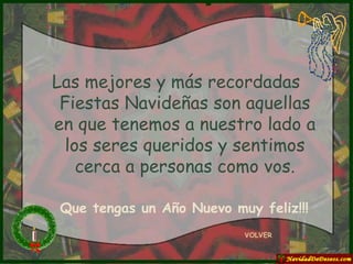 Las mejores y más recordadas Fiestas Navideñas son aquellas en que tenemos a nuestro lado a los seres queridos y sentimos cerca a personas como vos. VOLVER Que tengas un Año Nuevo muy feliz!!! 