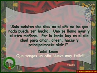 “ Solo existen dos dias en el año en los que nada puede ser hecho.  Uno se llama ayer y el otro mañana.  Por lo tanto hoy es el dia ideal para amar, creer, hacer y principalmnete vivir.!"  Dalai Lama  VOLVER Que tengas un Año Nuevo muy feliz!!! 