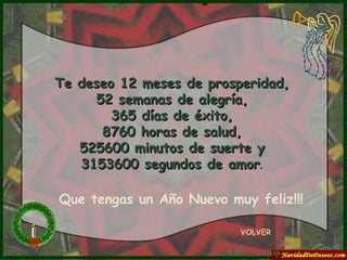 Te deseo 12 meses de prosperidad, 52 semanas de alegría, 365 días de éxito, 8760 horas de salud, 525600 minutos de suerte y 3153600 segundos de amor . VOLVER Que tengas un Año Nuevo muy feliz!!! 