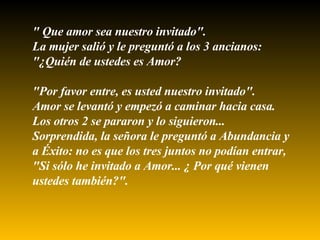" Que amor sea nuestro invitado". La mujer salió y le preguntó a los 3 ancianos: "¿Quién de ustedes es Amor?  "Por favor entre, es usted nuestro invitado". Amor se levantó y empezó a caminar hacia casa.  Los otros 2 se pararon y lo siguieron... Sorprendida, la señora le preguntó a Abundancia y a Éxito: no es que los tres juntos no podían entrar, "Si sólo he invitado a Amor... ¿ Por qué vienen ustedes también?". 