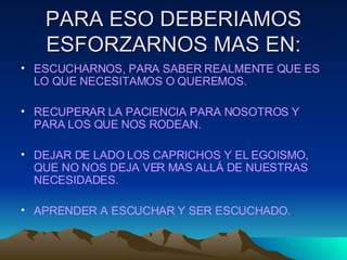 PARA ESO DEBERIAMOS ESFORZARNOS MAS EN: ESCUCHARNOS, PARA SABER REALMENTE QUE ES LO QUE NECESITAMOS O QUEREMOS. RECUPERAR LA PACIENCIA PARA NOSOTROS Y PARA LOS QUE NOS RODEAN. DEJAR DE LADO LOS CAPRICHOS Y EL EGOISMO, QUE NO NOS DEJA VER MAS ALLÁ DE NUESTRAS NECESIDADES. APRENDER A ESCUCHAR Y SER ESCUCHADO. 