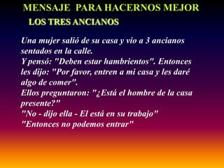 MENSAJE PARA HACERNOS MEJOR
  LOS TRES ANCIANOS

Una mujer salió de su casa y vio a 3 ancianos
sentados en la calle.
Y pensó: "Deben estar hambrientos". Entonces
les dijo: "Por favor, entren a mi casa y les daré
algo de comer".
Ellos preguntaron: "¿Está el hombre de la casa
presente?"
"No - dijo ella - El está en su trabajo"
"Entonces no podemos entrar"
 