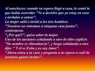 Al anochecer, cuando su esposo llegó a casa, le contó lo
que había ocurrido: "Ve a decirles que ya estoy en casa
e invítalos a entrar".
La mujer salió e invitó a los tres hombres.
"Nosotros no entramos a ninguna casa juntos",
contestaron.
"¿Por qué?", quiso saber la mujer.
Uno de los ancianos señalando a otro de ellos explicó:
"Su nombre es Abundancia", y luego señalando a otro
dijo: " Y el es Exito y yo soy Amor".
"Ahora entra a tu casa y pregunta a tu esposo a cuál de
nosotros quiere invitar".
 