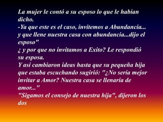 La mujer le contó a su esposo lo que le habían
dicho.
-Ya que este es el caso, invitemos a Abundancia...
y que llene nuestra casa con abundancia...dijo el
esposo"
¿ y por que no invitamos a Exito? Le respondió
su esposa.
Y así cambiaron ideas hasta que su pequeña hija
que estaba escuchando sugirió: "¿No sería mejor
invitar a Amor? Nuestra casa se llenaría de
amor..."
"Sigamos el consejo de nuestra hija", dijeron los
dos
 