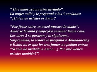 " Que amor sea nuestro invitado".
La mujer salió y le preguntó a los 3 ancianos:
"¿Quién de ustedes es Amor?

"Por favor entre, es usted nuestro invitado".
Amor se levantó y empezó a caminar hacia casa.
Los otros 2 se pararon y lo siguieron...
Sorprendida, la señora le preguntó a Abundancia y
a Éxito: no es que los tres juntos no podían entrar,
"Si sólo he invitado a Amor... ¿ Por qué vienen
ustedes también?".
 