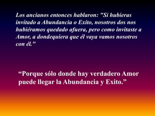 Los ancianos entonces hablaron: "Si hubieras
invitado a Abundancia o Exito, nosotros dos nos
hubiéramos quedado afuera, pero como invitaste a
Amor, a dondequiera que él vaya vamos nosotros
con él."



“Porque sólo donde hay verdadero Amor
puede llegar la Abundancia y Exito.”
 