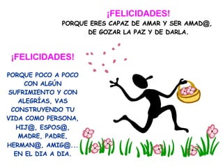 ¡FELICIDADES! PORQUE ERES CAPAZ DE AMAR Y SER AMAD @ ,  DE GOZAR LA PAZ Y DE DARLA. ¡FELICIDADES! PORQUE POCO A POCO CON ALGÚN SUFRIMIENTO Y CON ALEGRÍAS, VAS CONSTRUYENDO TU VIDA COMO PERSONA, HIJ @ , ESPOS @ , MADRE, PADRE, HERMAN @ , AMIG @ ... EN EL DIA A DIA. 