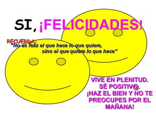 SI,   ¡FELICIDADES ! RECUERDA:     VIVE EN PLENITUD. SÉ POSITIV@. ¡HAZ EL BIEN Y NO TE PREOCUPES POR EL MAÑANA!   “ No es feliz el que hace lo que quiere,  sino el que quiere lo que hace” 