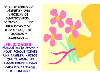 EN TU INTERIOR SE DESPIERTA UNA VARIEDAD DE SENTIMIENTOS,  DE IDEAS,  DE PREGUNTAS Y DE RESPUESTAS,  DE PALABRAS Y SILENCIOS... ¡FELICIDADES! PORQUE VIVES AHORA Y AQUÍ; PORQUE TIENES UNA FAMILIA, AMIGOS QUE TE AMAN, UN HOGAR DONDE LLEGAS CADA DIA CANSAD @  DEL TRABAJO. 