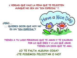 ¿ VERDAD QUE VALE LA PENA QUE TE FELICITEN  AUNQUE NO SEA UN “DIA ESPECIAL” ? ¿PERO...  ... QUIERES DECIR QUE HOY NO ES UN “ DIA ESPECIAL” ? TIENES A TU LADO PERSONAS QUE TE AMAN Y TE VALORAN POR LO QUE ERES Y A LAS QUÉ AMAR.  TIENES UN DIOS QUE TE AMA. ¿O TE FALTA ALGUNA COSA? ¿TE PODEMOS FELICITAR O NO? 