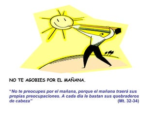 NO TE AGOBIES POR EL MAÑANA. “ No te preocupes por el mañana, porque el mañana traerá sus propias preocupaciones. A cada día le bastan sus quebraderos  de cabeza”   (Mt. 32-34) 