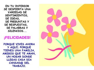 EN TU INTERIOR
SE DESPIERTA UNA
   VARIEDAD DE
 SENTIMIENTOS,
 DE IDEAS,
 DE PREGUNTAS Y
DE RESPUESTAS,
  DE PALABRAS Y
   SILENCIOS...

¡FELICIDADES!
 PORQUE VIVES AHORA
   Y AQUÍ; PORQUE
TIENES UNA FAMILIA,
AMIGOS QUE TE AMAN,
   UN HOGAR DONDE
   LLEGAS CADA DIA
     CANSAD@ DEL
       TRABAJO.
 
