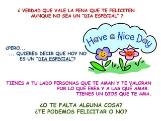 ¿ VERDAD QUE VALE LA PENA QUE TE FELICITEN
         AUNQUE NO SEA UN “DIA ESPECIAL” ?




¿PERO...
 ... QUIERES DECIR QUE HOY NO
      ES UN “DIA ESPECIAL”?




TIENES A TU LADO PERSONAS QUE TE AMAN Y TE VALORAN
                  POR LO QUE ERES Y A LAS QUÉ AMAR.
                         TIENES UN DIOS QUE TE AMA.

            ¿O TE FALTA ALGUNA COSA?
          ¿TE PODEMOS FELICITAR O NO?
 