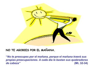 NO TE AGOBIES POR EL MAÑANA.

“No te preocupes por el mañana, porque el mañana traerá sus
propias preocupaciones. A cada día le bastan sus quebraderos
de cabeza”                                         (Mt. 32-34)
 