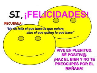 SI, ¡FELICIDADES!
RECUERDA:
“No es feliz el que hace lo que quiere,
              sino el que quiere lo que hace”




                                 VIVE EN PLENITUD.
                                    SÉ POSITIV@.
                               ¡HAZ EL BIEN Y NO TE
                                PREOCUPES POR EL
                                      MAÑANA!
 