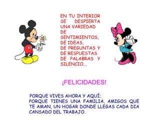 EN TU INTERIOR
           SE   DESPIERTA
           UNA VARIEDAD
           DE
           SENTIMIENTOS,
           DE IDEAS,
           DE PREGUNTAS Y
           DE RESPUESTAS
           DE PALABRAS Y
           SILENCIO...



           ¡FELICIDADES!

PORQUE VIVES AHORA Y AQUÍ;
PORQUE TIENES UNA FAMILIA, AMIGOS QUE
TE AMAN, UN HOGAR DONDE LLEGAS CADA DIA
CANSADO DEL TRABAJO.
 