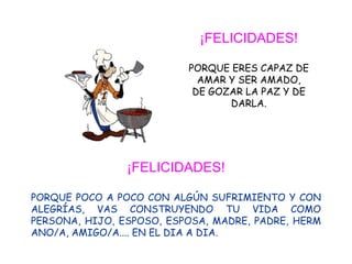 ¡FELICIDADES!

                          PORQUE ERES CAPAZ DE
                            AMAR Y SER AMADO,
                           DE GOZAR LA PAZ Y DE
                                 DARLA.




                ¡FELICIDADES!

PORQUE POCO A POCO CON ALGÚN SUFRIMIENTO Y CON
ALEGRÍAS, VAS CONSTRUYENDO TU VIDA COMO
PERSONA, HIJO, ESPOSO, ESPOSA, MADRE, PADRE, HERM
ANO/A, AMIGO/A.... EN EL DIA A DIA.
 