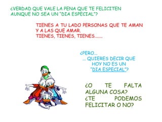 ¿VERDAD QUE VALE LA PENA QUE TE FELICITEN
AUNQUE NO SEA UN “DIA ESPECIAL”?

         TIENES A TU LADO PERSONAS QUE TE AMAN
         Y A LAS QUE AMAR.
         TIENES, TIENES, TIENES.......


                         ¿PERO...
                          ... QUIERES DECIR QUE
                                HOY NO ES UN
                               “DIA ESPECIAL”?


                           ¿O    TE    FALTA
                           ALGUNA COSA?
                           ¿TE      PODEMOS
                           FELICITAR O NO?
 