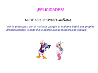 ¡FELICIDADES!

              NO TE AGOBIES POR EL MAÑANA.

“No te preocupes por el mañana, porque el mañana traerá sus propias
preocupaciones. A cada día le bastan sus quebraderos de cabeza”
 
