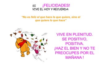 SI,   ¡FELICIDADES!
        VIVE EL HOY Y RECUERDA:

“No es feliz el que hace lo que quiere, sino el
           que quiere lo que hace”




                            VIVE EN PLENITUD.
                               SE POSITIVO,
                                POSITIVA.
                          ¡HAZ EL BIEN Y NO TE
                           PREOCUPES POR EL
                                MAÑANA !
 