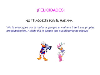 ¡FELICIDADES!

              NO TE AGOBIES POR EL MAÑANA.

“No te preocupes por el mañana, porque el mañana traerá sus propias
preocupaciones. A cada día le bastan sus quebraderos de cabeza”
 