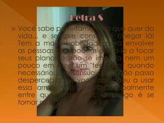 

Você sabe perfeitamente o que quer da
vida... e sempre consegue chegar lá!
Tem a maior habilidade para envolver
as pessoas que podem ajudá-la a tocar
seus planos e não se importa nem um
pouco em fazer um "teatrinho" quando
necessário. Sua sensualidade não passa
despercebida, e você aprendeu a usar
essa arma muito bem. Principalmente
entre quatro paredes. O perigo é se
tornar muito dominador (a).

 